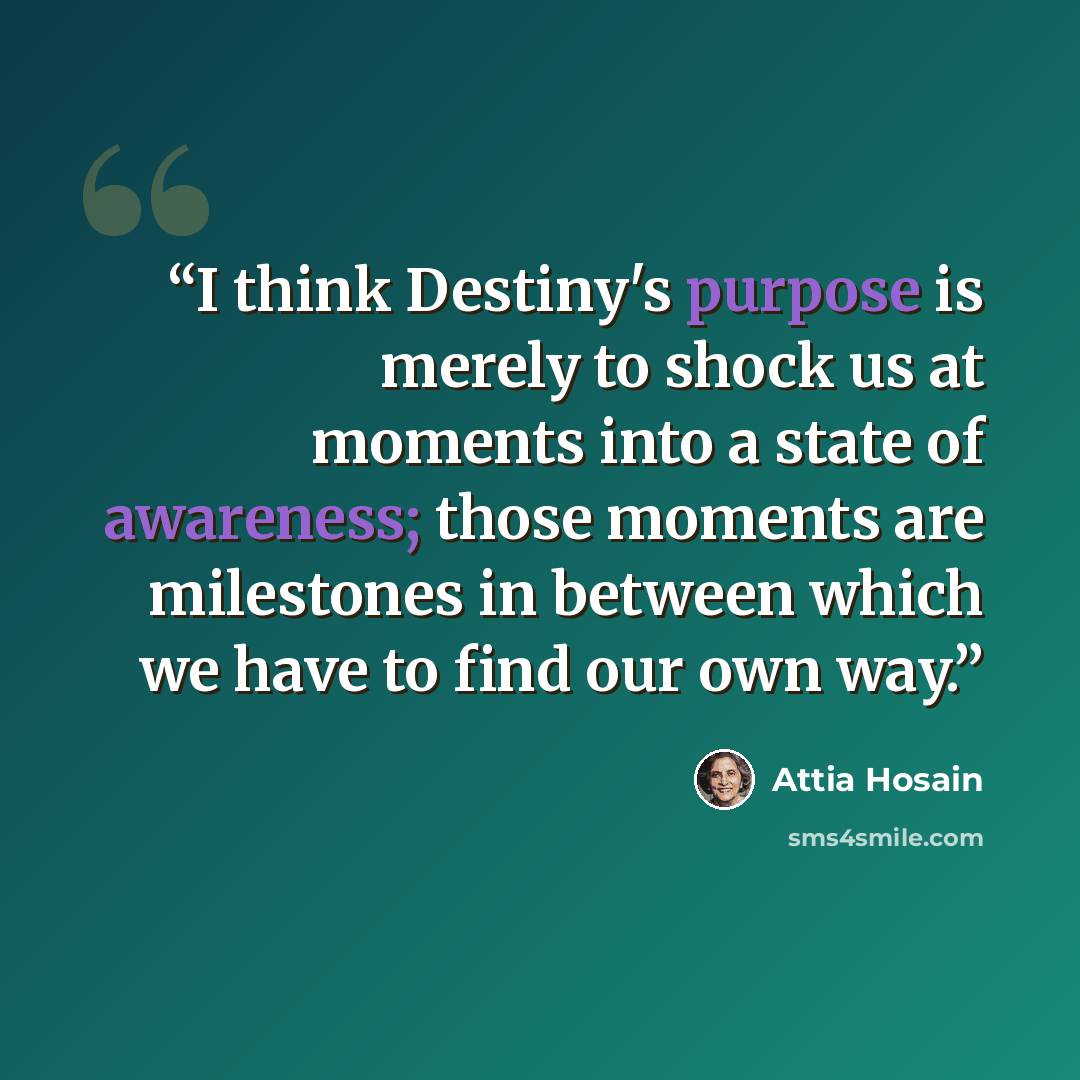 “I think Destiny's purpose is merely to shock us at moments into a state of awareness; those moments are milestones in between which we have to find our own way.” quote by Attia Hosain