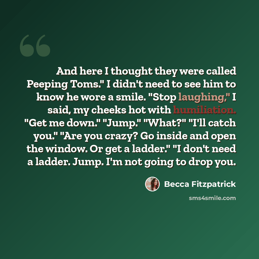 “And here I thought they were called Peeping Toms." I didn't need to see him to know he wore a smile. "Stop laughing," I said, my cheeks hot with humiliation. "Get me down." "Jump." "What?" "I'll catch you." "Are you crazy? Go inside and open the window. Or get a ladder." "I don't need a ladder…” quote by Becca Fitzpatrick
