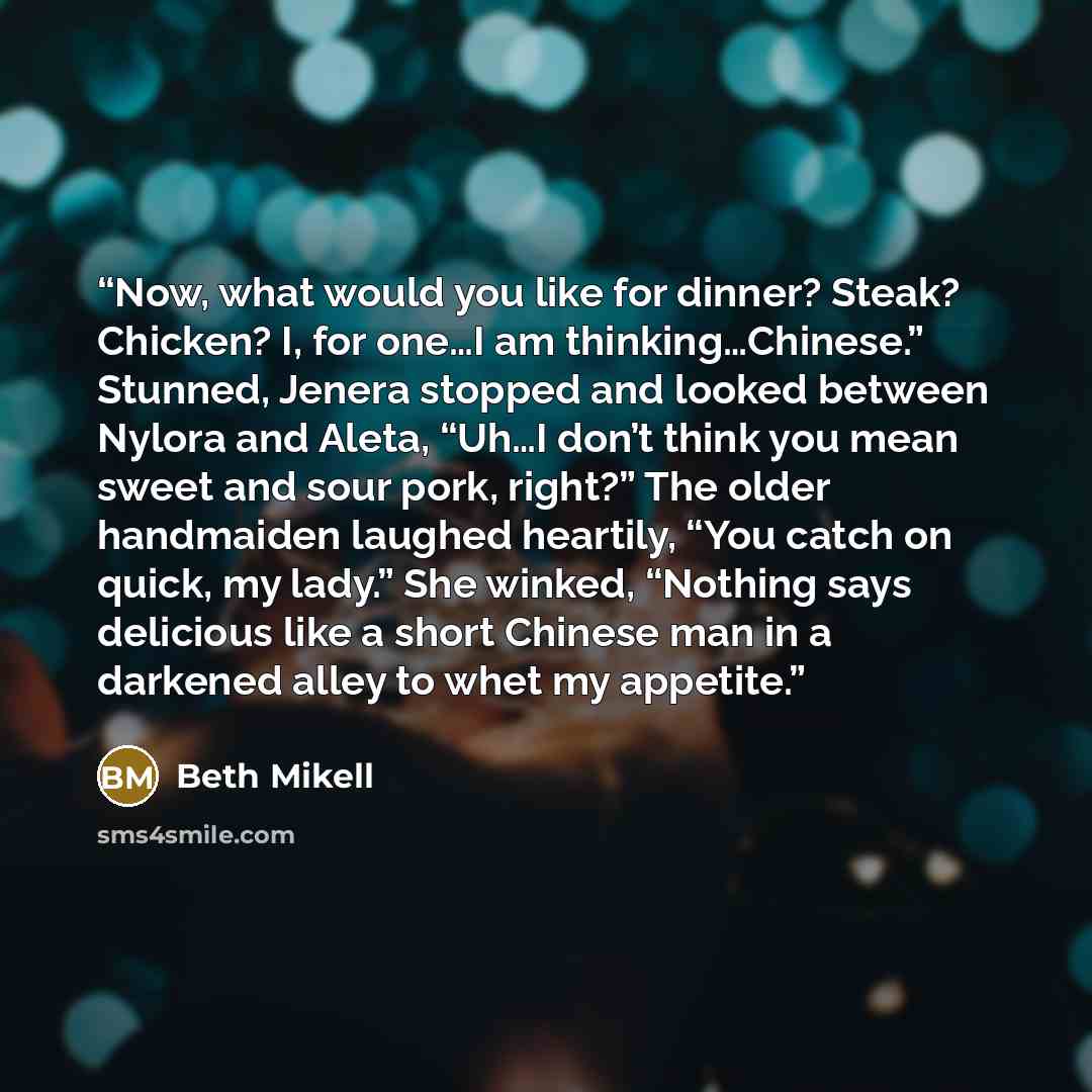 “Now, what would you like for dinner? Steak? Chicken? I, for one…I am thinking…Chinese.” Stunned, Jenera stopped and looked between Nylora and Aleta, “Uh…I don’t think you mean sweet and sour pork, right?” The older handmaiden laughed heartily, “You catch on quick, my lady.” She winked, “Nothing…” quote by Beth Mikell