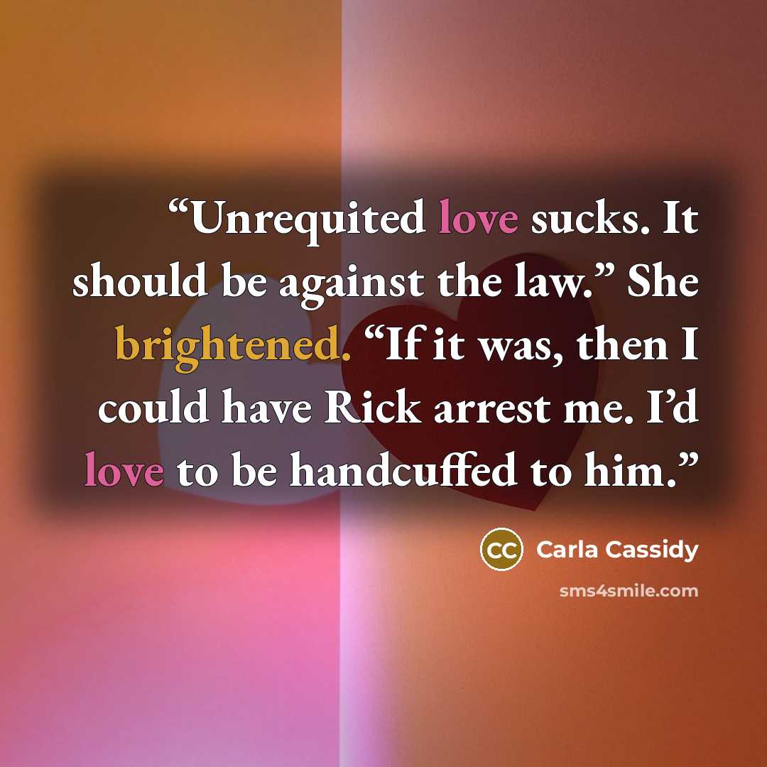 “Unrequited love sucks. It should be against the law.” She brightened. “If it was, then I could have Rick arrest me. I’d love to be handcuffed to him.” quote by Carla Cassidy