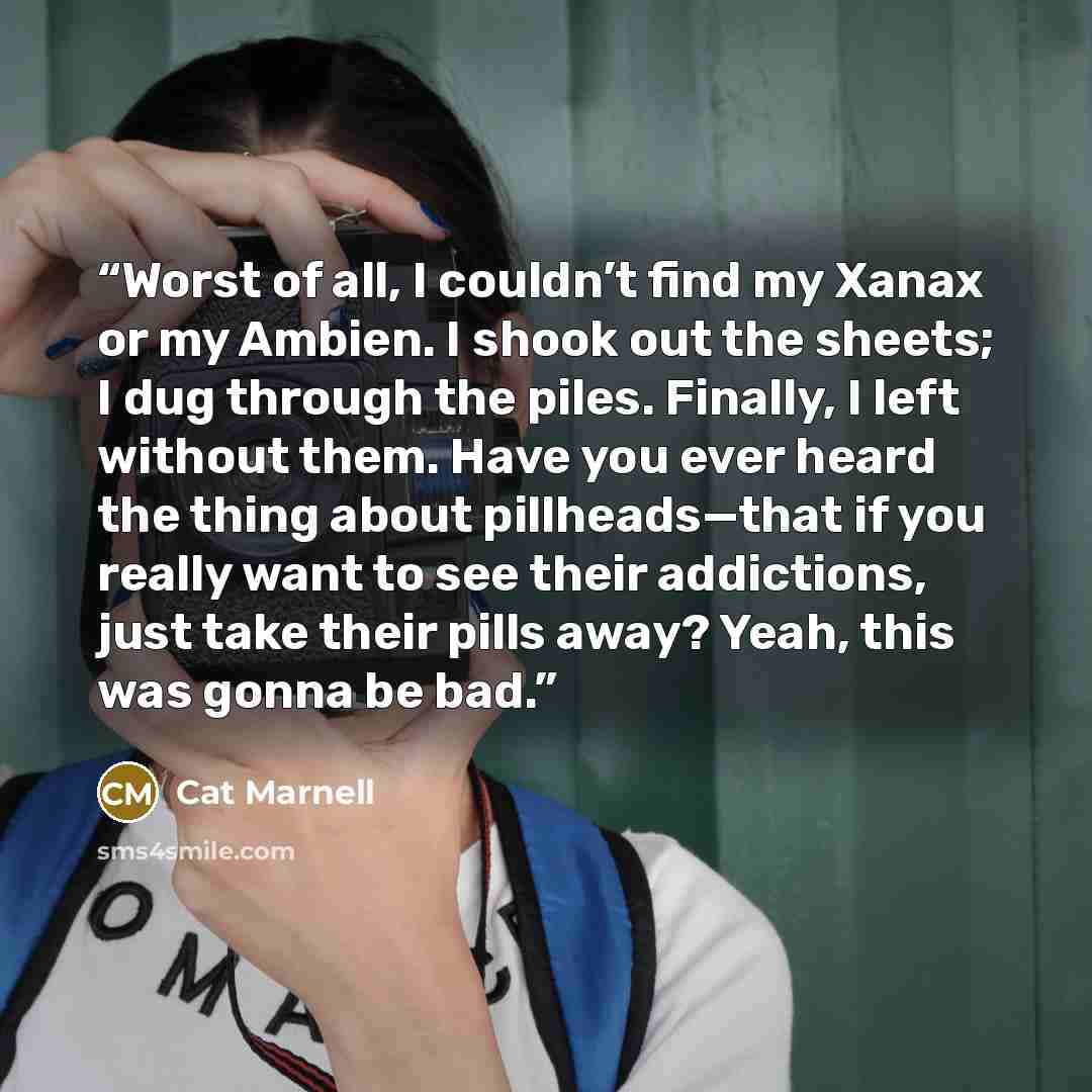 “Worst of all, I couldn’t find my Xanax or my Ambien. I shook out the sheets; I dug through the piles. Finally, I left without them. Have you ever heard the thing about pillheads—that if you really want to see their addictions, just take their pills away? Yeah, this was gonna be bad.” quote by Cat Marnell