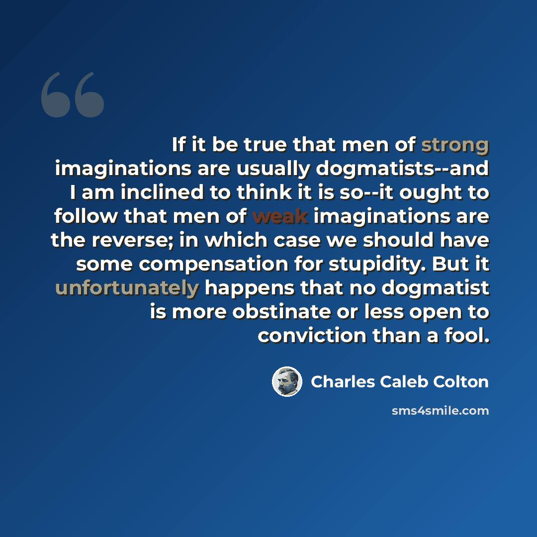 “If it be true that men of strong imaginations are usually dogmatists--and I am inclined to think it is so--it ought to follow that men of weak imaginations are the reverse; in which case we should have some compensation for stupidity. But it unfortunately happens that no dogmatist is more…” quote by Charles Caleb Colton