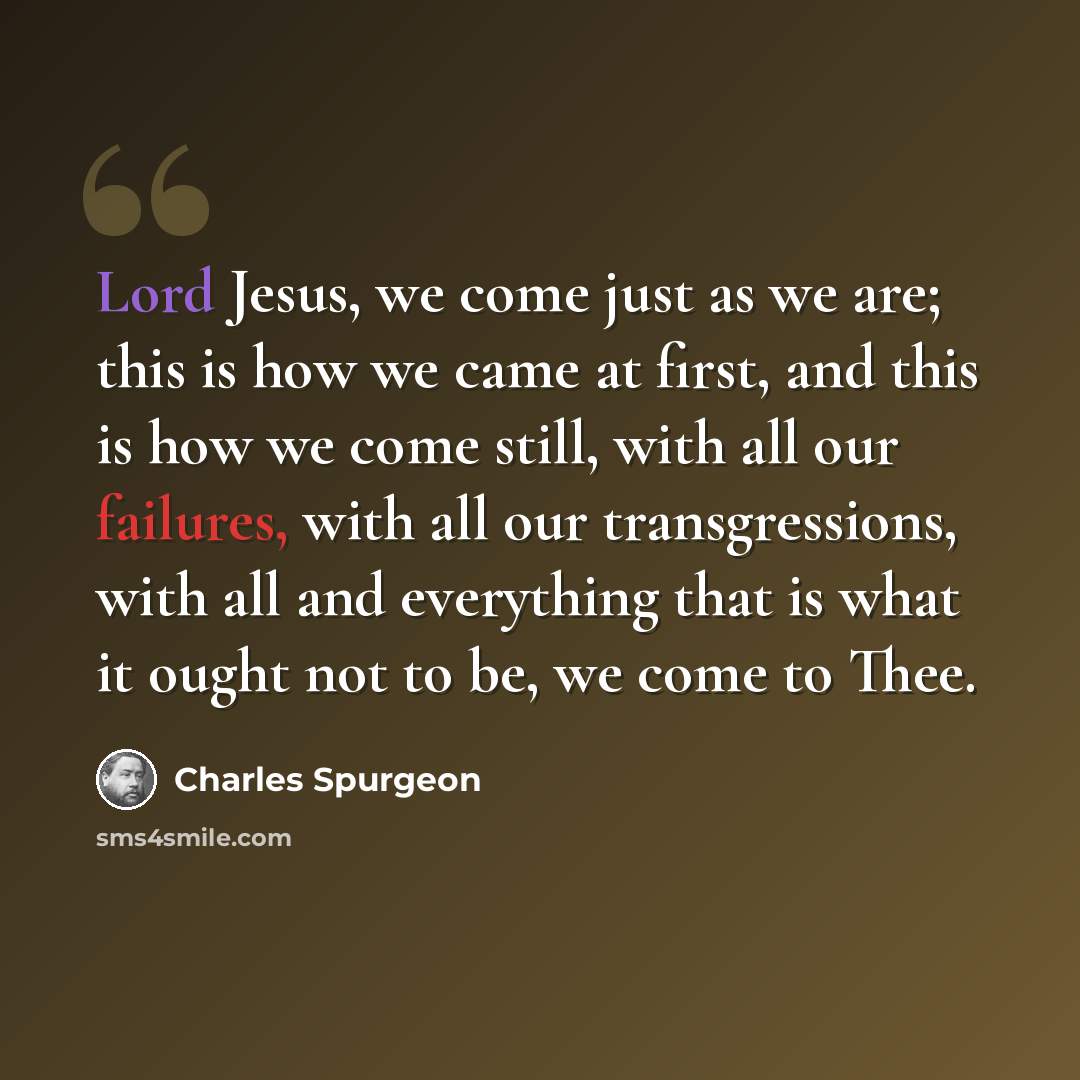 “Lord Jesus, we come just as we are; this is how we came at first, and this is how we come still, with all our failures, with all our transgressions, with all and everything that is what it ought not to be, we come to Thee.” quote by Charles Spurgeon