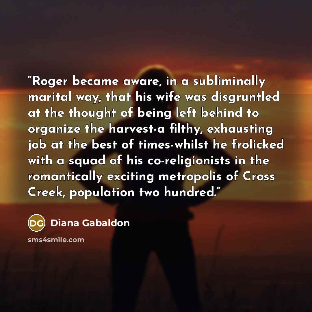 “Roger became aware, in a subliminally marital way, that his wife was disgruntled at the thought of being left behind to organize the harvest-a filthy, exhausting job at the best of times-whilst he frolicked with a squad of his co-religionists in the romantically exciting metropolis of Cross Creek…” quote by Diana Gabaldon