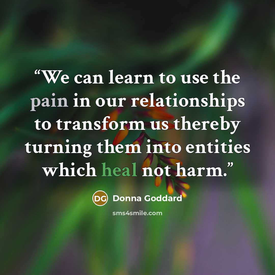 “We can learn to use the pain in our relationships to transform us thereby turning them into entities which heal not harm.” quote by Donna Goddard