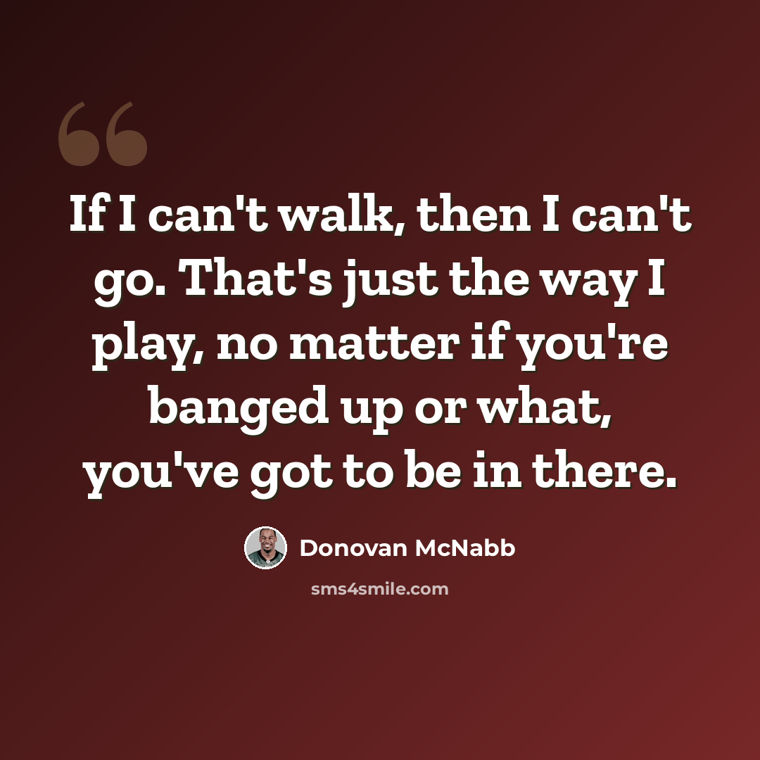 “If I can't walk, then I can't go. That's just the way I play, no matter if you're banged up or what, you've got to be in there.” quote by Donovan McNabb