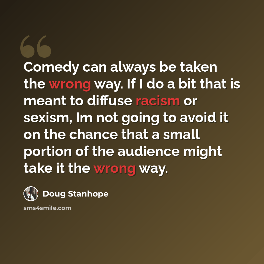 “Comedy can always be taken the wrong way. If I do a bit that is meant to diffuse racism or sexism, Im not going to avoid it on the chance that a small portion of the audience might take it the wrong way.” quote by Doug Stanhope