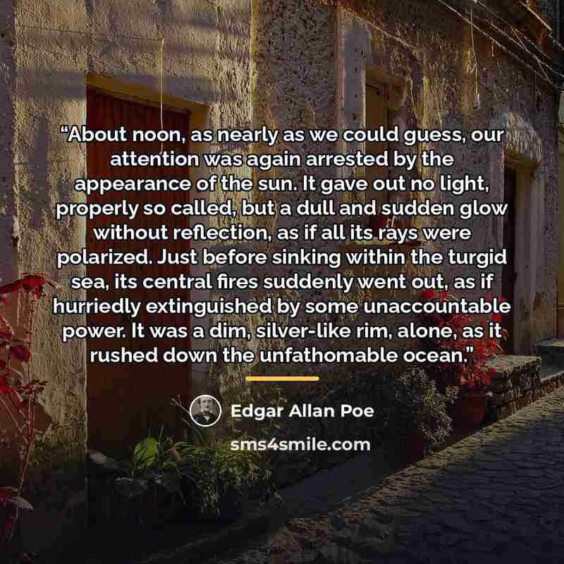 “About noon, as nearly as we could guess, our attention was again arrested by the appearance of the sun. It gave out no light, properly so called, but a dull and sudden glow without reflection, as if all its rays were polarized. Just before sinking within the turgid sea, its central fires suddenly…” quote by Edgar Allan Poe