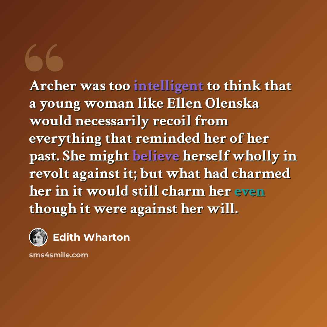 “Archer was too intelligent to think that a young woman like Ellen Olenska would necessarily recoil from everything that reminded her of her past. She might believe herself wholly in revolt against it; but what had charmed her in it would still charm her even though it were against her will.” quote by Edith Wharton