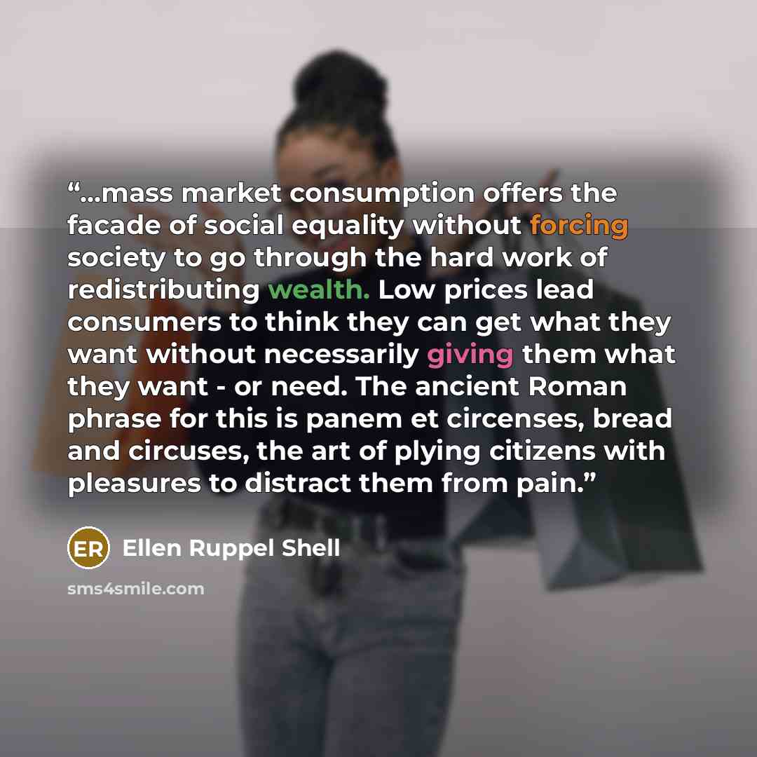 “...mass market consumption offers the facade of social equality without forcing society to go through the hard work of redistributing wealth. Low prices lead consumers to think they can get what they want without necessarily giving them what they want - or need. The ancient Roman phrase for this…” quote by Ellen Ruppel Shell