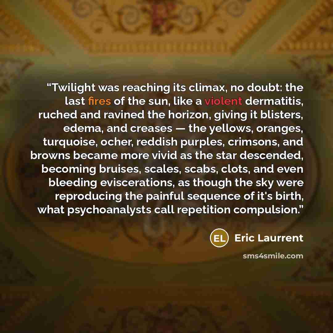 “Twilight was reaching its climax, no doubt: the last fires of the sun, like a violent dermatitis, ruched and ravined the horizon, giving it blisters, edema, and creases — the yellows, oranges, turquoise, ocher, reddish purples, crimsons, and browns became more vivid as the star descended, becoming…” quote by Eric Laurrent