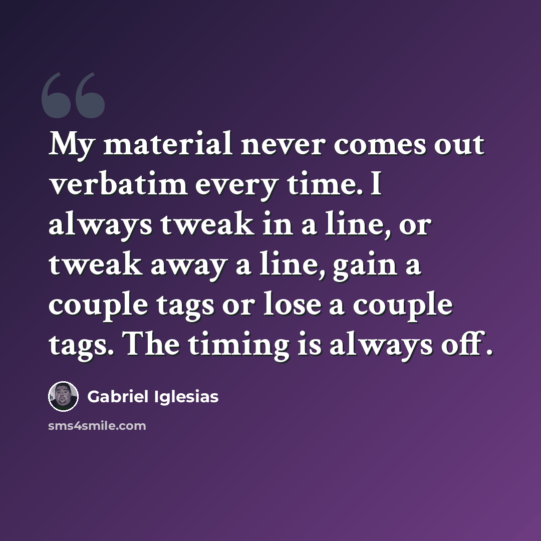 “My material never comes out verbatim every time. I always tweak in a line, or tweak away a line, gain a couple tags or lose a couple tags. The timing is always off.” quote by Gabriel Iglesias