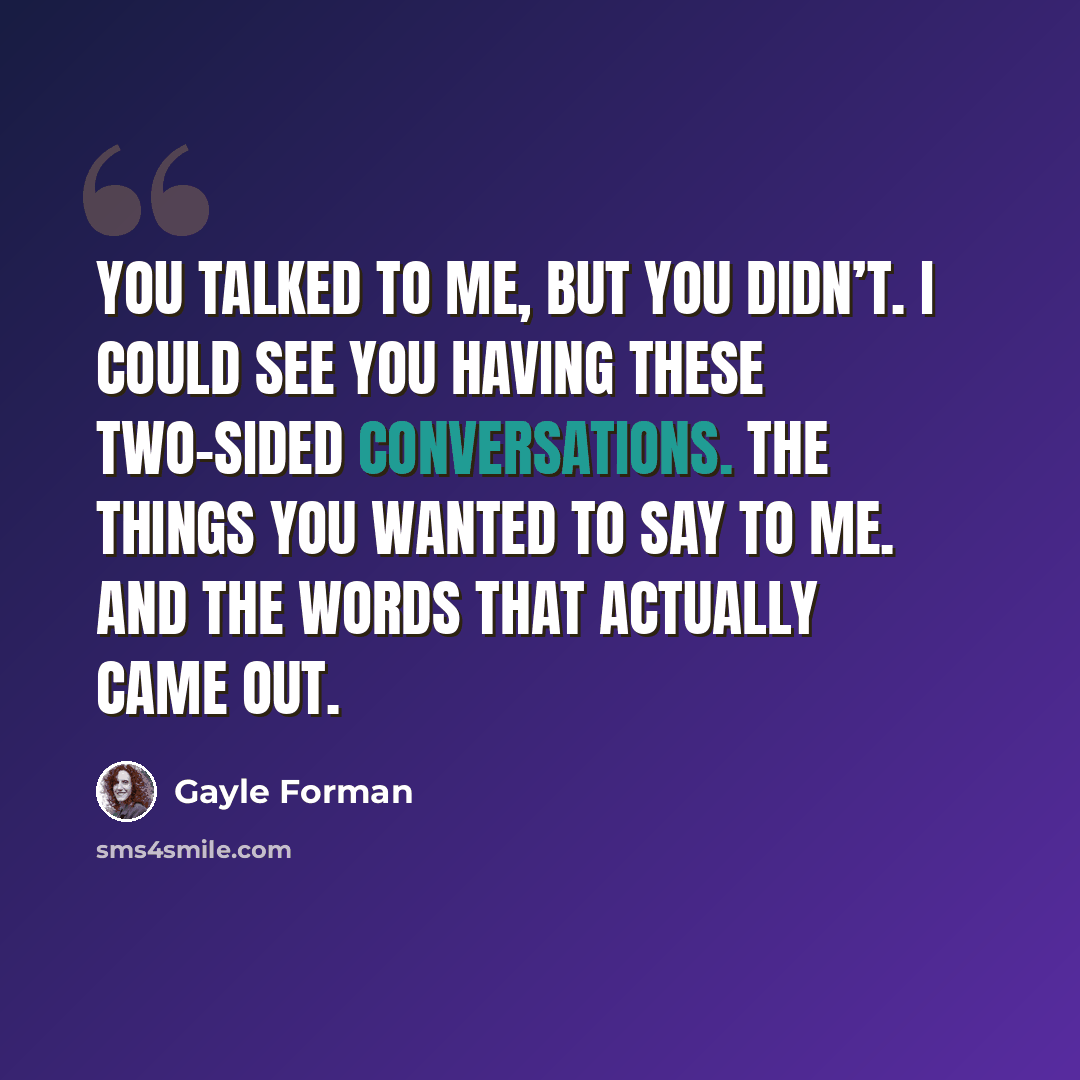 “You talked to me, but you didn’t. I could see you having these two-sided conversations. The things you wanted to say to me. And the words that actually came out.” quote by Gayle Forman