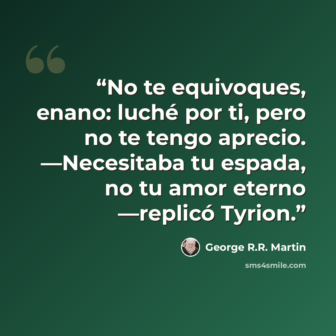 “No te equivoques, enano: luché por ti, pero no te tengo aprecio. —Necesitaba tu espada, no tu amor eterno —replicó Tyrion.” quote by George R.R. Martin