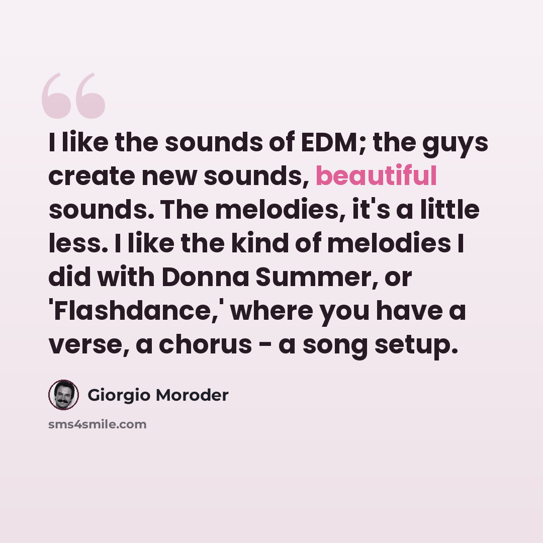 “I like the sounds of EDM; the guys create new sounds, beautiful sounds. The melodies, it's a little less. I like the kind of melodies I did with Donna Summer, or 'Flashdance,' where you have a verse, a chorus - a song setup.” quote by Giorgio Moroder