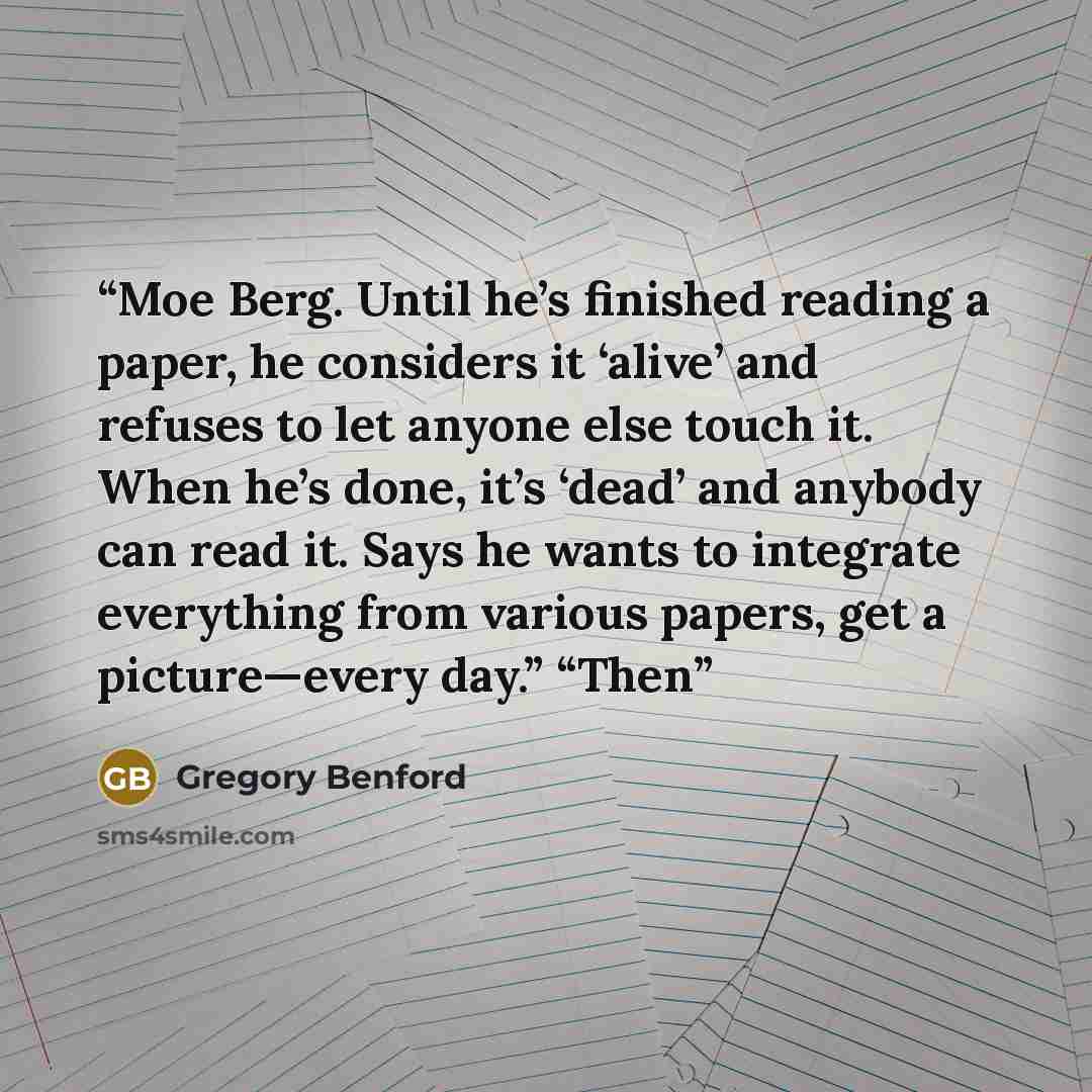 “Moe Berg. Until he’s finished reading a paper, he considers it ‘alive’ and refuses to let anyone else touch it. When he’s done, it’s ‘dead’ and anybody can read it. Says he wants to integrate everything from various papers, get a picture—every day.” “Then” quote by Gregory Benford