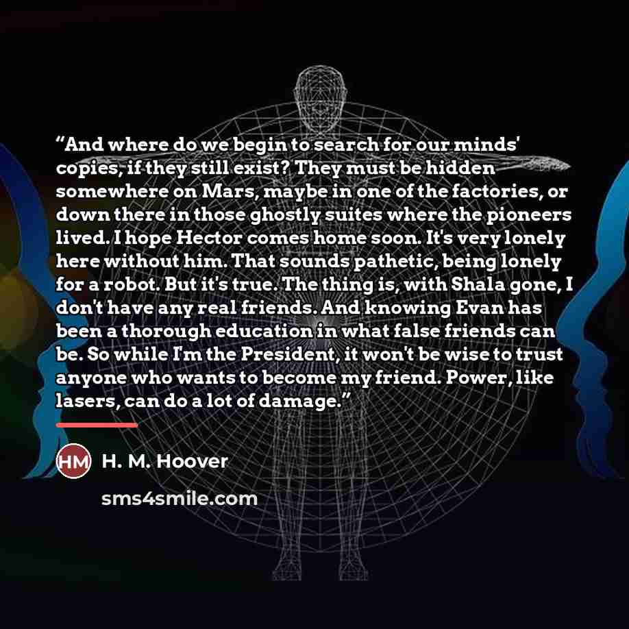 “And where do we begin to search for our minds' copies, if they still exist? They must be hidden somewhere on Mars, maybe in one of the factories, or down there in those ghostly suites where the pioneers lived. I hope Hector comes home soon. It's very lonely here without him. That sounds pathetic…” quote by H. M. Hoover