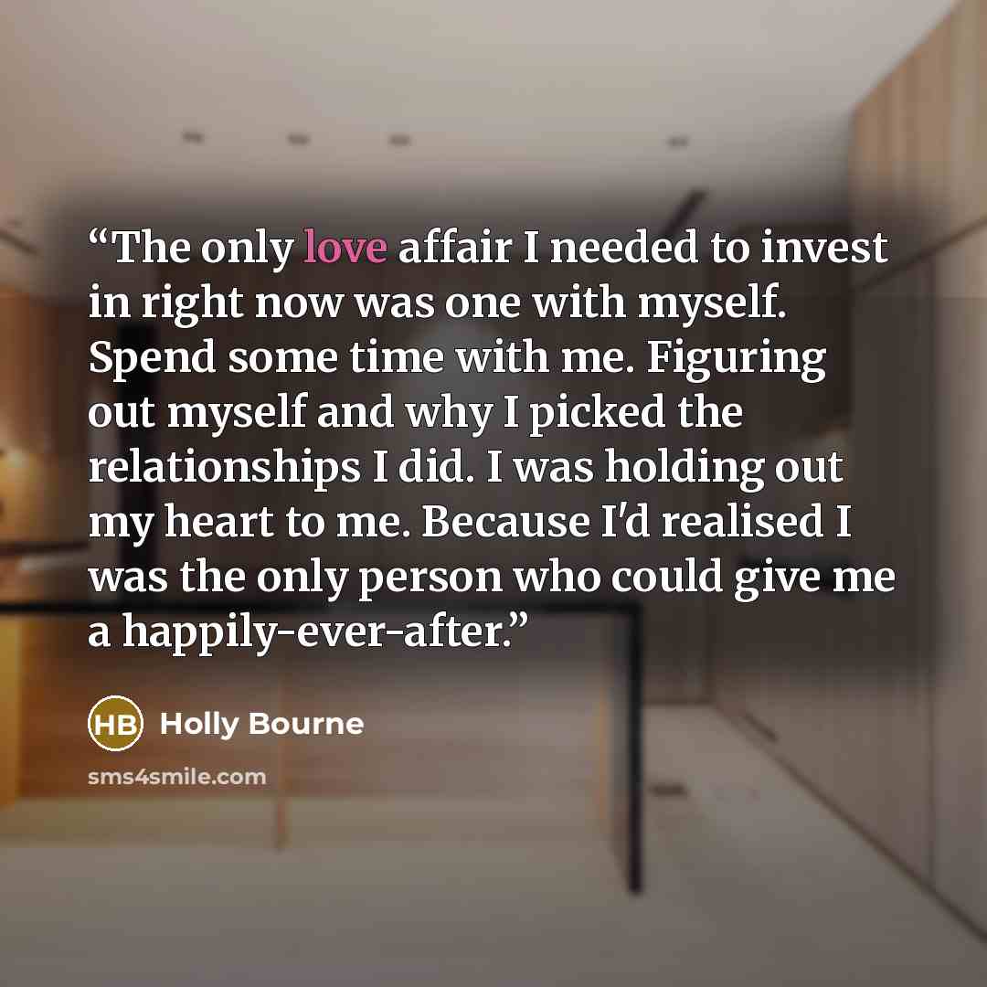 “The only love affair I needed to invest in right now was one with myself. Spend some time with me. Figuring out myself and why I picked the relationships I did. I was holding out my heart to me. Because I'd realised I was the only person who could give me a happily-ever-after.” quote by Holly Bourne