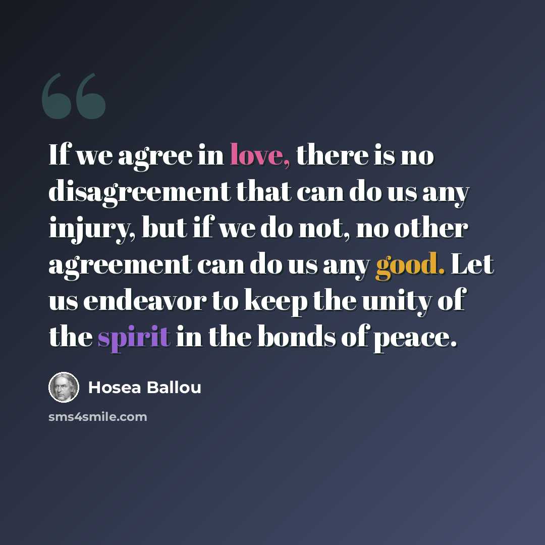 “If we agree in love, there is no disagreement that can do us any injury, but if we do not, no other agreement can do us any good. Let us endeavor to keep the unity of the spirit in the bonds of peace.” quote by Hosea Ballou