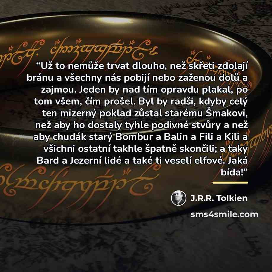 “Už to nemůže trvat dlouho, než skřeti zdolají bránu a všechny nás pobijí nebo zaženou dolů a zajmou. Jeden by nad tím opravdu plakal, po tom všem, čím prošel. Byl by radši, kdyby celý ten mizerný poklad zůstal starému Šmakovi, než aby ho dostaly tyhle podivné stvůry a než aby chudák starý Bombur a…” quote by J.R.R. Tolkien
