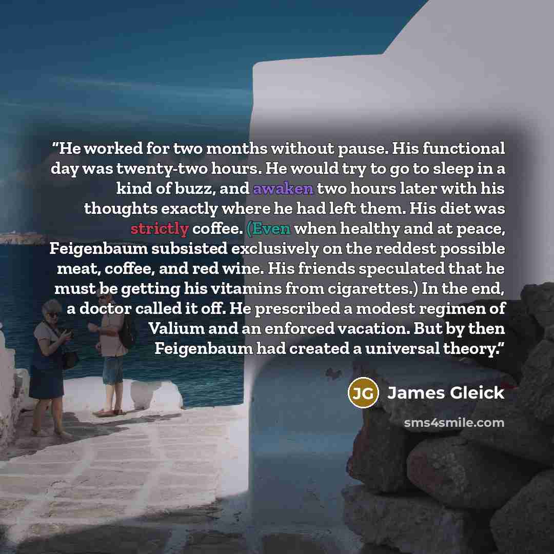“He worked for two months without pause. His functional day was twenty-two hours. He would try to go to sleep in a kind of buzz, and awaken two hours later with his thoughts exactly where he had left them. His diet was strictly coffee. (Even when healthy and at peace, Feigenbaum subsisted…” quote by James Gleick