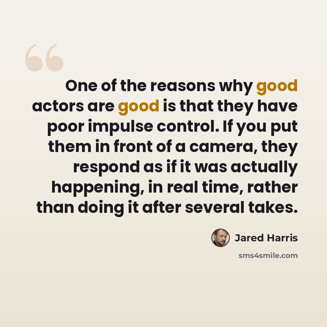 “One of the reasons why good actors are good is that they have poor impulse control. If you put them in front of a camera, they respond as if it was actually happening, in real time, rather than doing it after several takes.” quote by Jared Harris