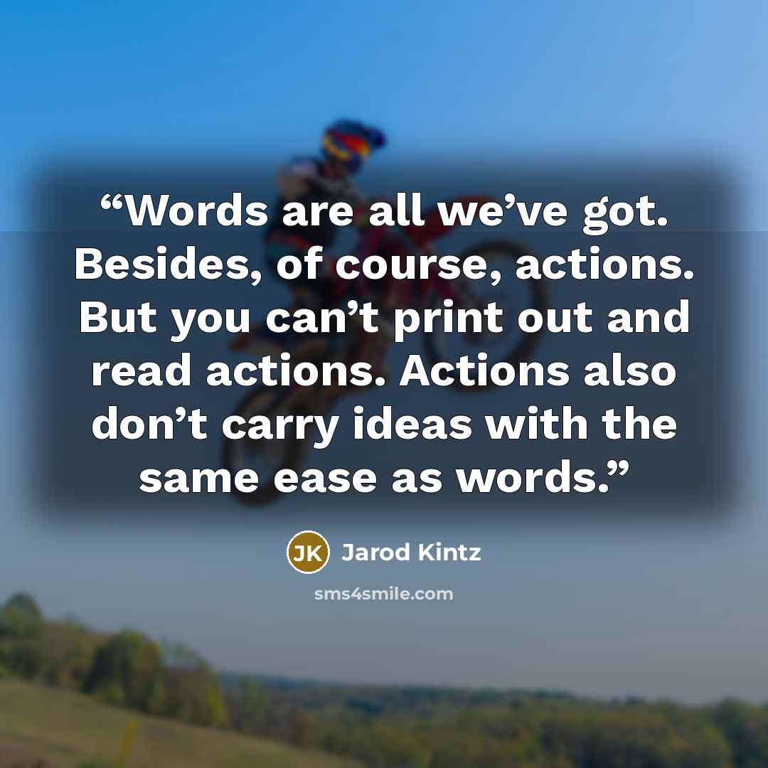 “Words are all we’ve got. Besides, of course, actions. But you can’t print out and read actions. Actions also don’t carry ideas with the same ease as words.” quote by Jarod Kintz