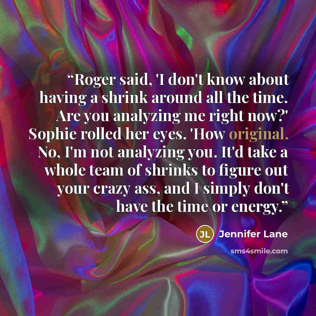 “Roger said, 'I don't know about having a shrink around all the time. Are you analyzing me right now?' Sophie rolled her eyes. 'How original. No, I'm not analyzing you. It'd take a whole team of shrinks to figure out your crazy ass, and I simply don't have the time or energy.” quote by Jennifer Lane