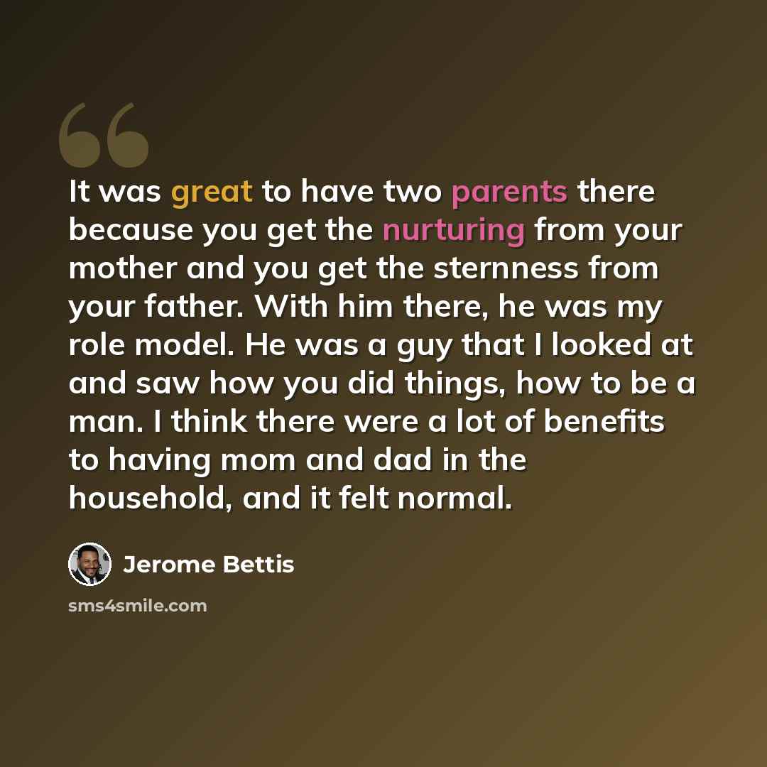 “It was great to have two parents there because you get the nurturing from your mother and you get the sternness from your father. With him there, he was my role model. He was a guy that I looked at and saw how you did things, how to be a man. I think there were a lot of benefits to having mom and…” quote by Jerome Bettis