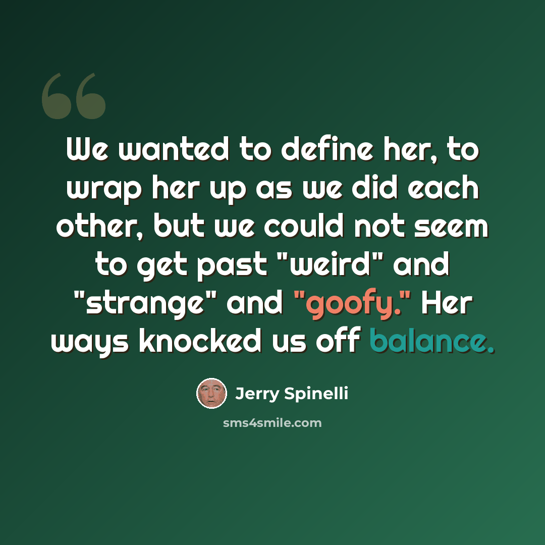 “We wanted to define her, to wrap her up as we did each other, but we could not seem to get past "weird" and "strange" and "goofy." Her ways knocked us off balance.” quote by Jerry Spinelli