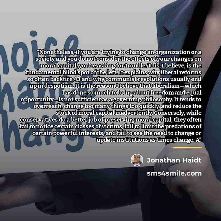 “Nonetheless, if you are trying to change an organization or a society and you do not consider the effects of your changes on moral capital, you’re asking for trouble. This, I believe, is the fundamental blind spot of the left. It explains why liberal reforms so often backfire,43 and why communist…” quote by Jonathan Haidt