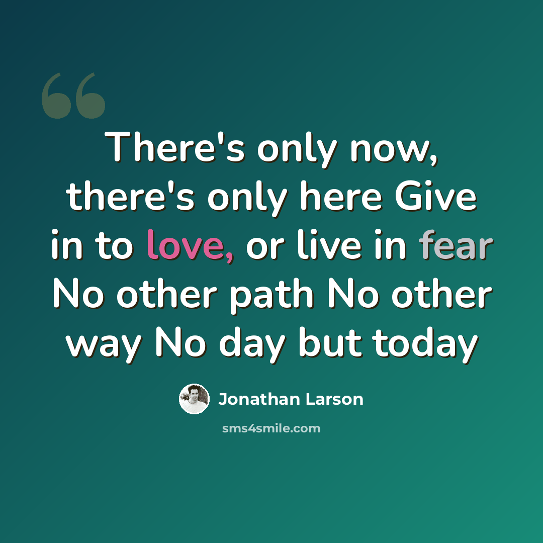 “There's only now, there's only here Give in to love, or live in fear No other path No other way No day but today” quote by Jonathan Larson