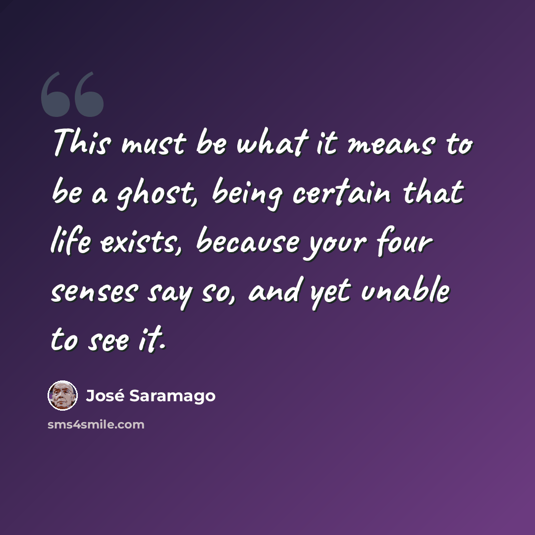 “This must be what it means to be a ghost, being certain that life exists, because your four senses say so, and yet unable to see it.” quote by Jose Saramago