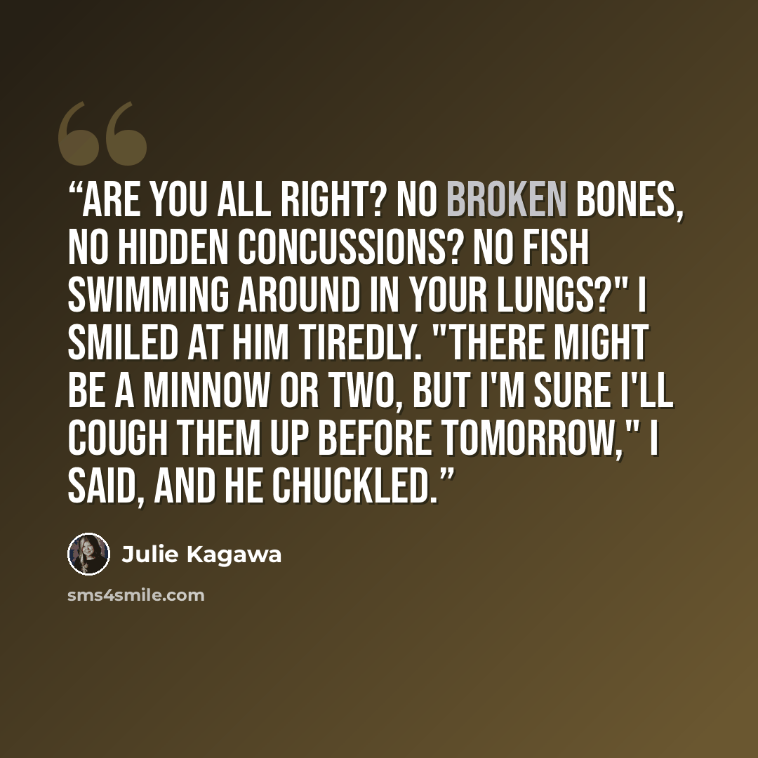 “Are you all right? No broken bones, no hidden concussions? No fish swimming around in your lungs?" I smiled at him tiredly. "There might be a minnow or two, but I'm sure I'll cough them up before tomorrow," I said, and he chuckled.” quote by Julie Kagawa