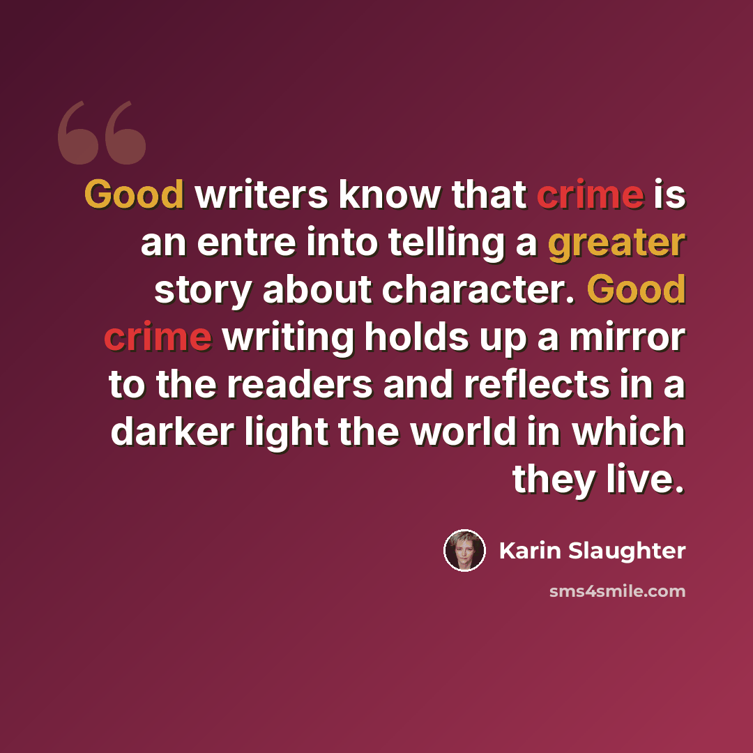 “Good writers know that crime is an entre into telling a greater story about character. Good crime writing holds up a mirror to the readers and reflects in a darker light the world in which they live.” quote by Karin Slaughter