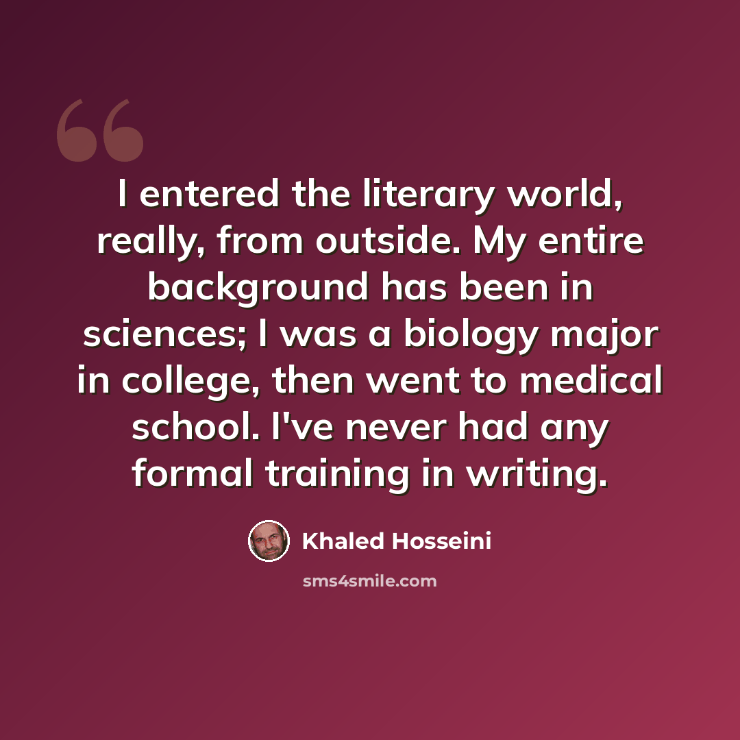 “I entered the literary world, really, from outside. My entire background has been in sciences; I was a biology major in college, then went to medical school. I've never had any formal training in writing.” quote by Khaled Hosseini