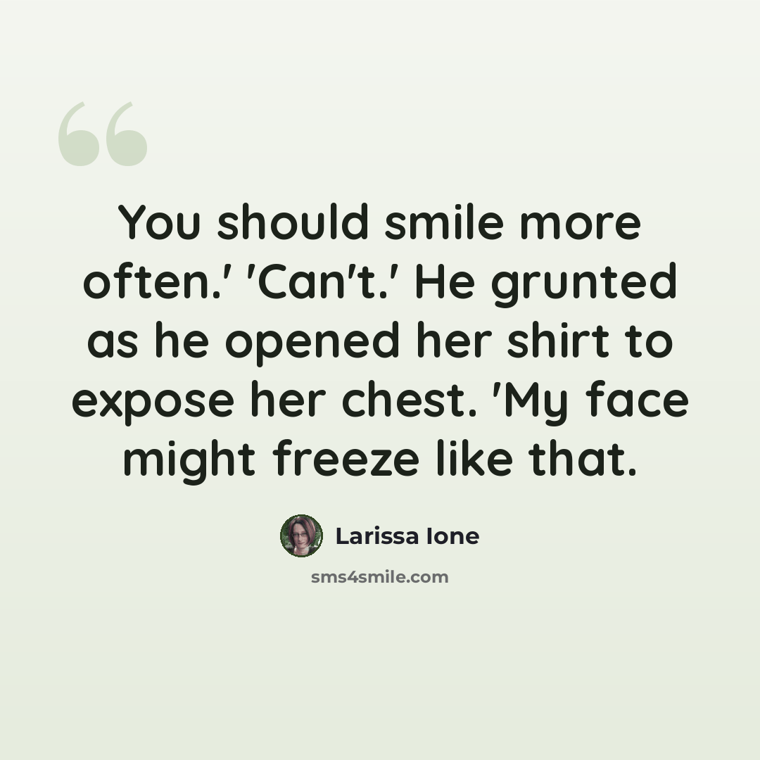 “You should smile more often.' 'Can't.' He grunted as he opened her shirt to expose her chest. 'My face might freeze like that.” quote by Larissa Ione