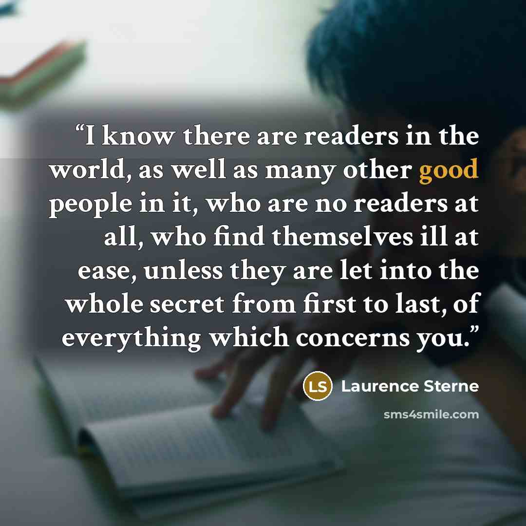 “I know there are readers in the world, as well as many other good people in it, who are no readers at all, who find themselves ill at ease, unless they are let into the whole secret from first to last, of everything which concerns you.” quote by Laurence Sterne