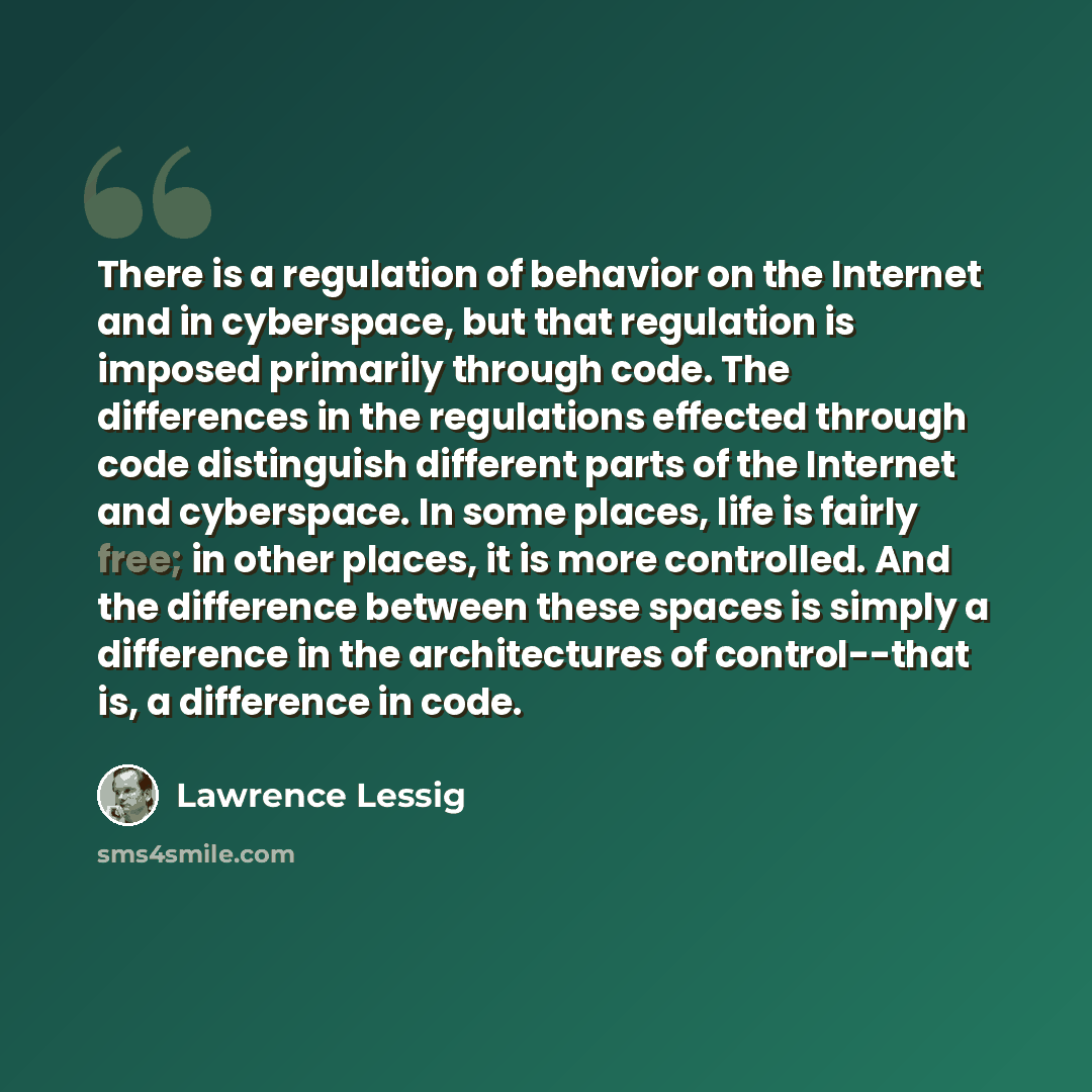“There is a regulation of behavior on the Internet and in cyberspace, but that regulation is imposed primarily through code. The differences in the regulations effected through code distinguish different parts of the Internet and cyberspace. In some places, life is fairly free; in other places, it…” quote by Lawrence Lessig
