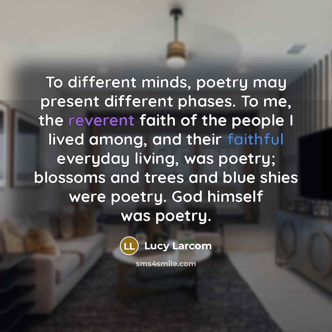 “To different minds, poetry may present different phases. To me, the reverent faith of the people I lived among, and their faithful everyday living, was poetry; blossoms and trees and blue shies were poetry. God himself was poetry.” quote by Lucy Larcom
