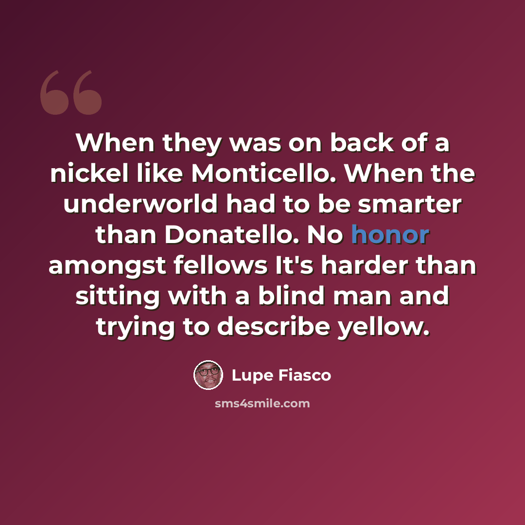 “When they was on back of a nickel like Monticello. When the underworld had to be smarter than Donatello. No honor amongst fellows It's harder than sitting with a blind man and trying to describe yellow.” quote by Lupe Fiasco