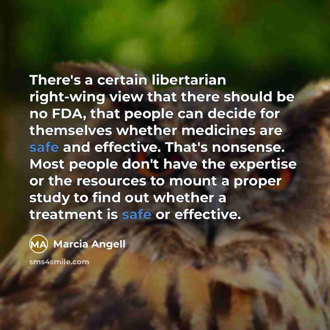 “There's a certain libertarian right-wing view that there should be no FDA, that people can decide for themselves whether medicines are safe and effective. That's nonsense. Most people don't have the expertise or the resources to mount a proper study to find out whether a treatment is safe or…” quote by Marcia Angell