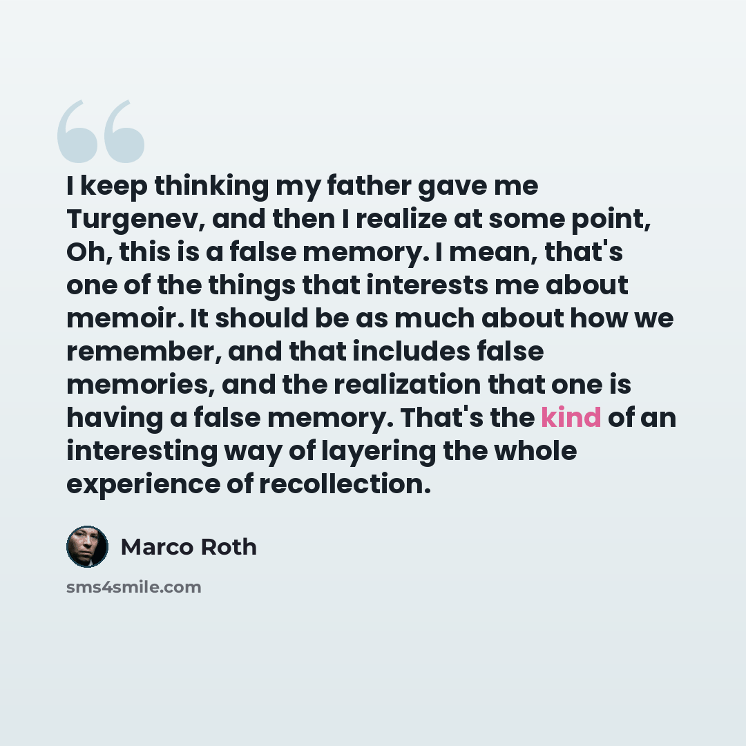 “I keep thinking my father gave me Turgenev, and then I realize at some point, Oh, this is a false memory. I mean, that's one of the things that interests me about memoir. It should be as much about how we remember, and that includes false memories, and the realization that one is having a false…” quote by Marco Roth