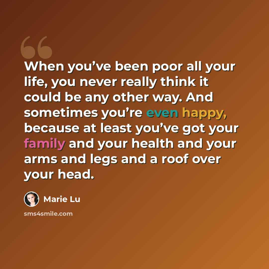 “When you’ve been poor all your life, you never really think it could be any other way. And sometimes you’re even happy, because at least you’ve got your family and your health and your arms and legs and a roof over your head.” quote by Marie Lu