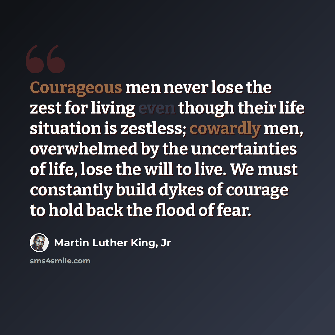 “Courageous men never lose the zest for living even though their life situation is zestless; cowardly men, overwhelmed by the uncertainties of life, lose the will to live. We must constantly build dykes of courage to hold back the flood of fear.” quote by Martin Luther King, Jr