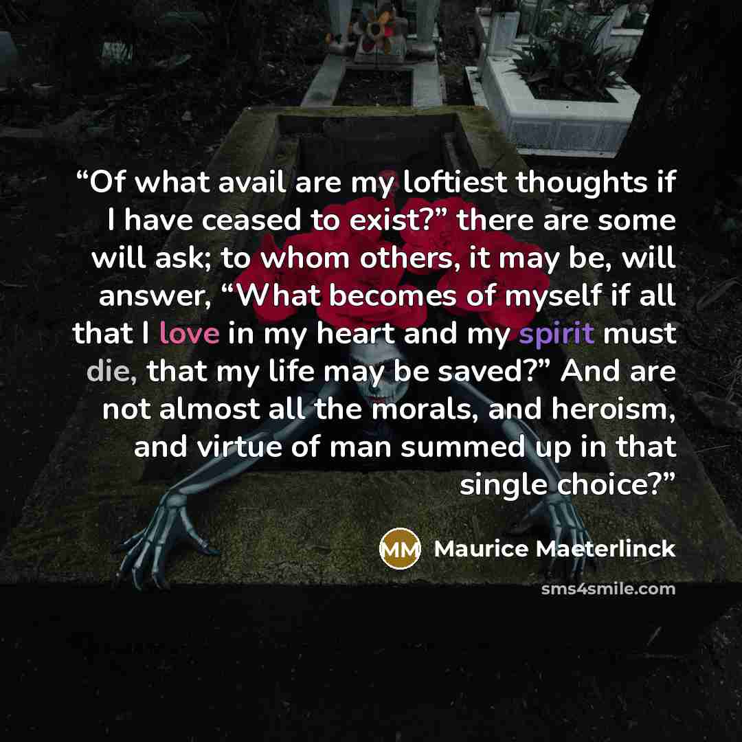 “Of what avail are my loftiest thoughts if I have ceased to exist?” there are some will ask; to whom others, it may be, will answer, “What becomes of myself if all that I love in my heart and my spirit must die, that my life may be saved?” And are not almost all the morals, and heroism, and virtue…” quote by Maurice Maeterlinck