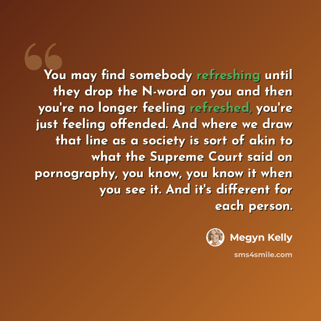 “You may find somebody refreshing until they drop the N-word on you and then you're no longer feeling refreshed, you're just feeling offended. And where we draw that line as a society is sort of akin to what the Supreme Court said on pornography, you know, you know it when you see it. And it's…” quote by Megyn Kelly