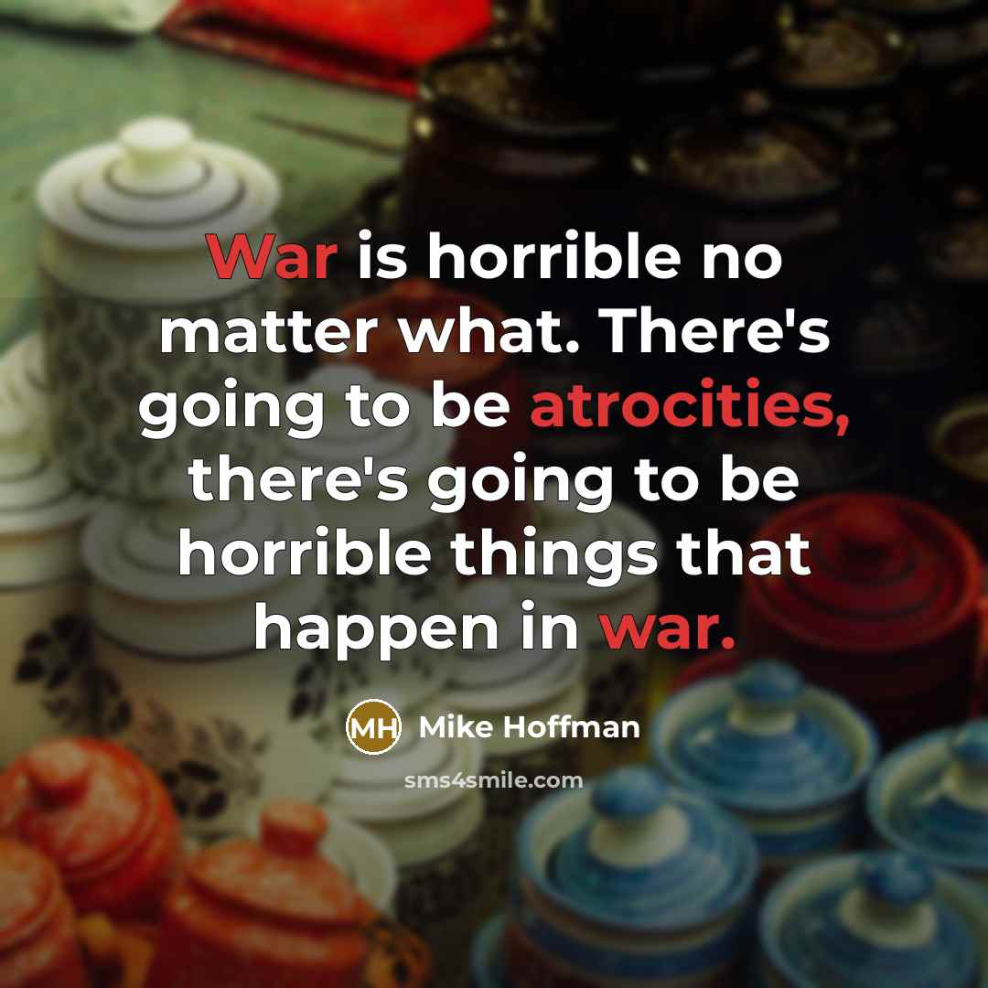 “War is horrible no matter what. There's going to be atrocities, there's going to be horrible things that happen in war.” quote by Mike Hoffman