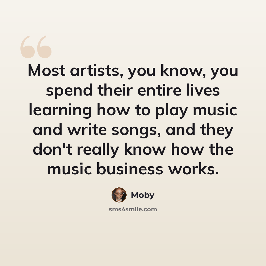 “Most artists, you know, you spend their entire lives learning how to play music and write songs, and they don't really know how the music business works.” quote by Moby