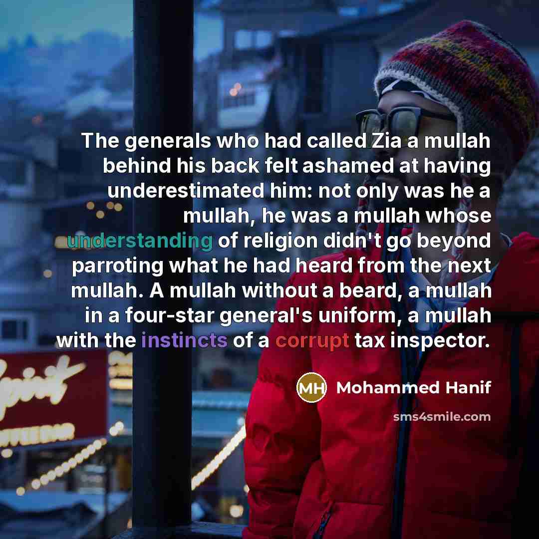 “The generals who had called Zia a mullah behind his back felt ashamed at having underestimated him: not only was he a mullah, he was a mullah whose understanding of religion didn't go beyond parroting what he had heard from the next mullah. A mullah without a beard, a mullah in a four-star…” quote by Mohammed Hanif